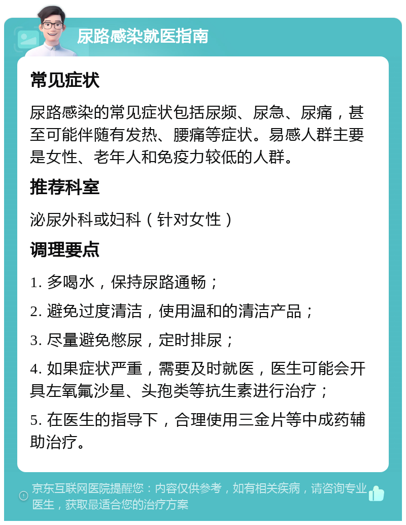 尿路感染就医指南 常见症状 尿路感染的常见症状包括尿频、尿急、尿痛，甚至可能伴随有发热、腰痛等症状。易感人群主要是女性、老年人和免疫力较低的人群。 推荐科室 泌尿外科或妇科（针对女性） 调理要点 1. 多喝水，保持尿路通畅； 2. 避免过度清洁，使用温和的清洁产品； 3. 尽量避免憋尿，定时排尿； 4. 如果症状严重，需要及时就医，医生可能会开具左氧氟沙星、头孢类等抗生素进行治疗； 5. 在医生的指导下，合理使用三金片等中成药辅助治疗。