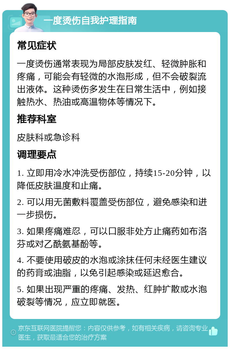 一度烫伤自我护理指南 常见症状 一度烫伤通常表现为局部皮肤发红、轻微肿胀和疼痛，可能会有轻微的水泡形成，但不会破裂流出液体。这种烫伤多发生在日常生活中，例如接触热水、热油或高温物体等情况下。 推荐科室 皮肤科或急诊科 调理要点 1. 立即用冷水冲洗受伤部位，持续15-20分钟，以降低皮肤温度和止痛。 2. 可以用无菌敷料覆盖受伤部位，避免感染和进一步损伤。 3. 如果疼痛难忍，可以口服非处方止痛药如布洛芬或对乙酰氨基酚等。 4. 不要使用破皮的水泡或涂抹任何未经医生建议的药膏或油脂，以免引起感染或延迟愈合。 5. 如果出现严重的疼痛、发热、红肿扩散或水泡破裂等情况，应立即就医。