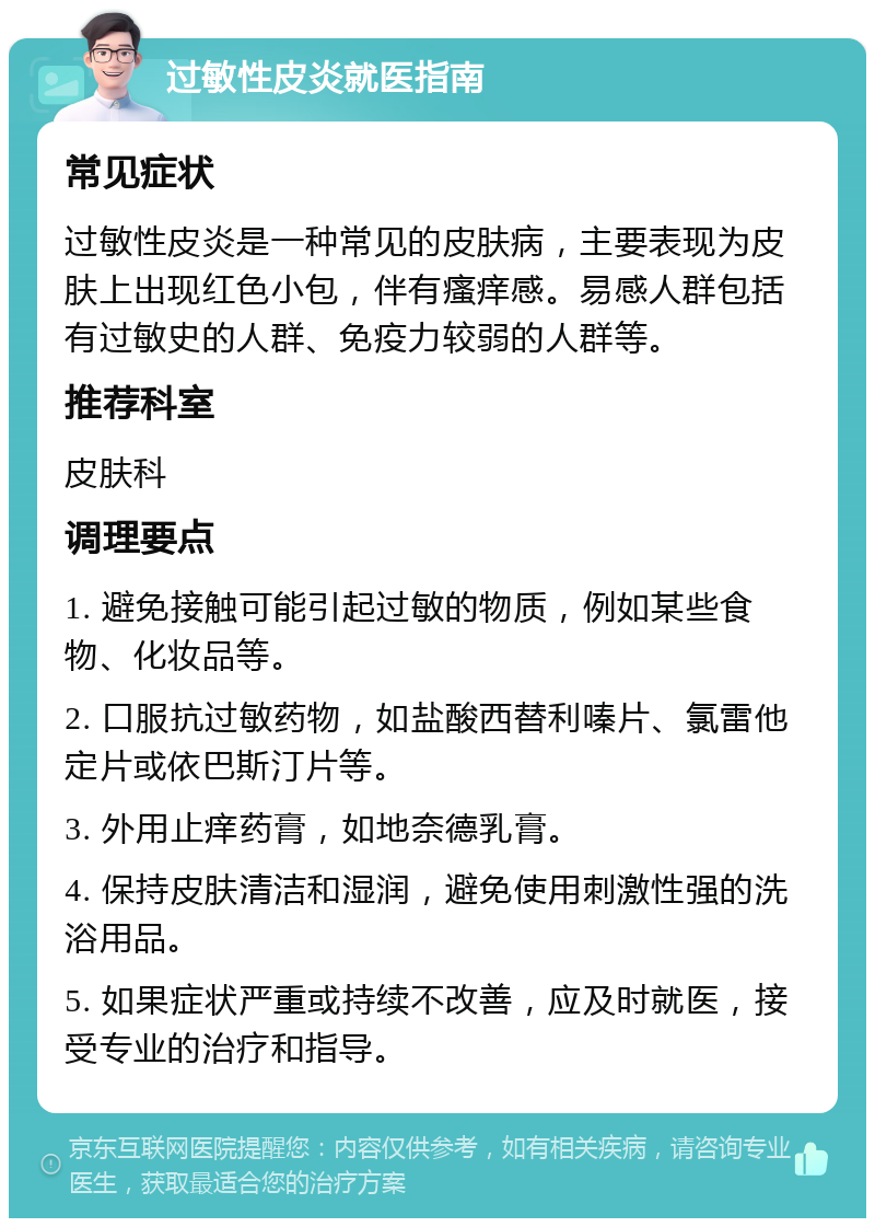 过敏性皮炎就医指南 常见症状 过敏性皮炎是一种常见的皮肤病，主要表现为皮肤上出现红色小包，伴有瘙痒感。易感人群包括有过敏史的人群、免疫力较弱的人群等。 推荐科室 皮肤科 调理要点 1. 避免接触可能引起过敏的物质，例如某些食物、化妆品等。 2. 口服抗过敏药物，如盐酸西替利嗪片、氯雷他定片或依巴斯汀片等。 3. 外用止痒药膏，如地奈德乳膏。 4. 保持皮肤清洁和湿润，避免使用刺激性强的洗浴用品。 5. 如果症状严重或持续不改善，应及时就医，接受专业的治疗和指导。