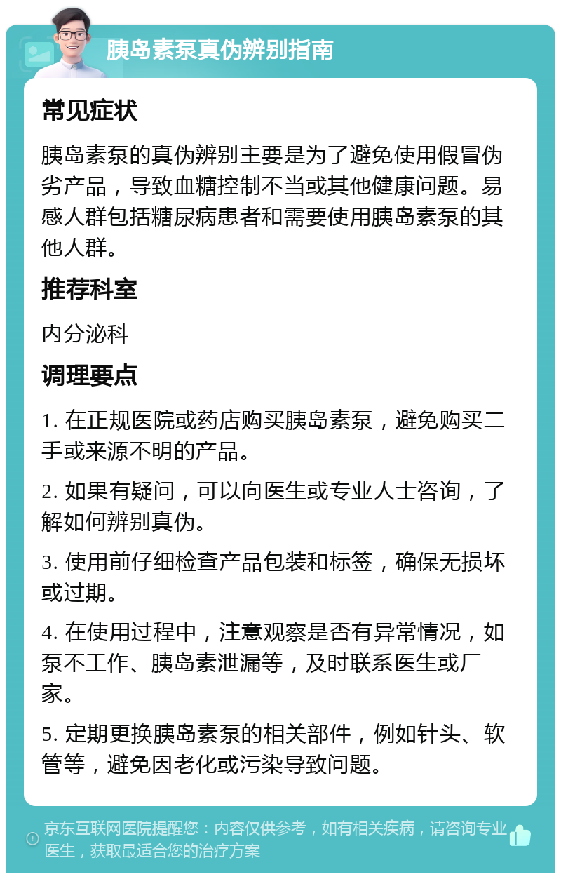 胰岛素泵真伪辨别指南 常见症状 胰岛素泵的真伪辨别主要是为了避免使用假冒伪劣产品，导致血糖控制不当或其他健康问题。易感人群包括糖尿病患者和需要使用胰岛素泵的其他人群。 推荐科室 内分泌科 调理要点 1. 在正规医院或药店购买胰岛素泵，避免购买二手或来源不明的产品。 2. 如果有疑问，可以向医生或专业人士咨询，了解如何辨别真伪。 3. 使用前仔细检查产品包装和标签，确保无损坏或过期。 4. 在使用过程中，注意观察是否有异常情况，如泵不工作、胰岛素泄漏等，及时联系医生或厂家。 5. 定期更换胰岛素泵的相关部件，例如针头、软管等，避免因老化或污染导致问题。