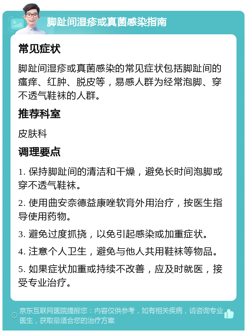 脚趾间湿疹或真菌感染指南 常见症状 脚趾间湿疹或真菌感染的常见症状包括脚趾间的瘙痒、红肿、脱皮等，易感人群为经常泡脚、穿不透气鞋袜的人群。 推荐科室 皮肤科 调理要点 1. 保持脚趾间的清洁和干燥，避免长时间泡脚或穿不透气鞋袜。 2. 使用曲安奈德益康唑软膏外用治疗，按医生指导使用药物。 3. 避免过度抓挠，以免引起感染或加重症状。 4. 注意个人卫生，避免与他人共用鞋袜等物品。 5. 如果症状加重或持续不改善，应及时就医，接受专业治疗。