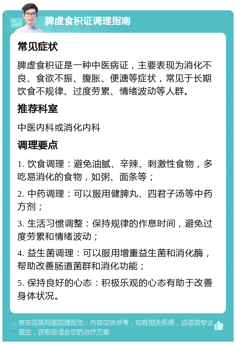 脾虚食积证调理指南 常见症状 脾虚食积证是一种中医病证，主要表现为消化不良、食欲不振、腹胀、便溏等症状，常见于长期饮食不规律、过度劳累、情绪波动等人群。 推荐科室 中医内科或消化内科 调理要点 1. 饮食调理：避免油腻、辛辣、刺激性食物，多吃易消化的食物，如粥、面条等； 2. 中药调理：可以服用健脾丸、四君子汤等中药方剂； 3. 生活习惯调整：保持规律的作息时间，避免过度劳累和情绪波动； 4. 益生菌调理：可以服用增重益生菌和消化酶，帮助改善肠道菌群和消化功能； 5. 保持良好的心态：积极乐观的心态有助于改善身体状况。