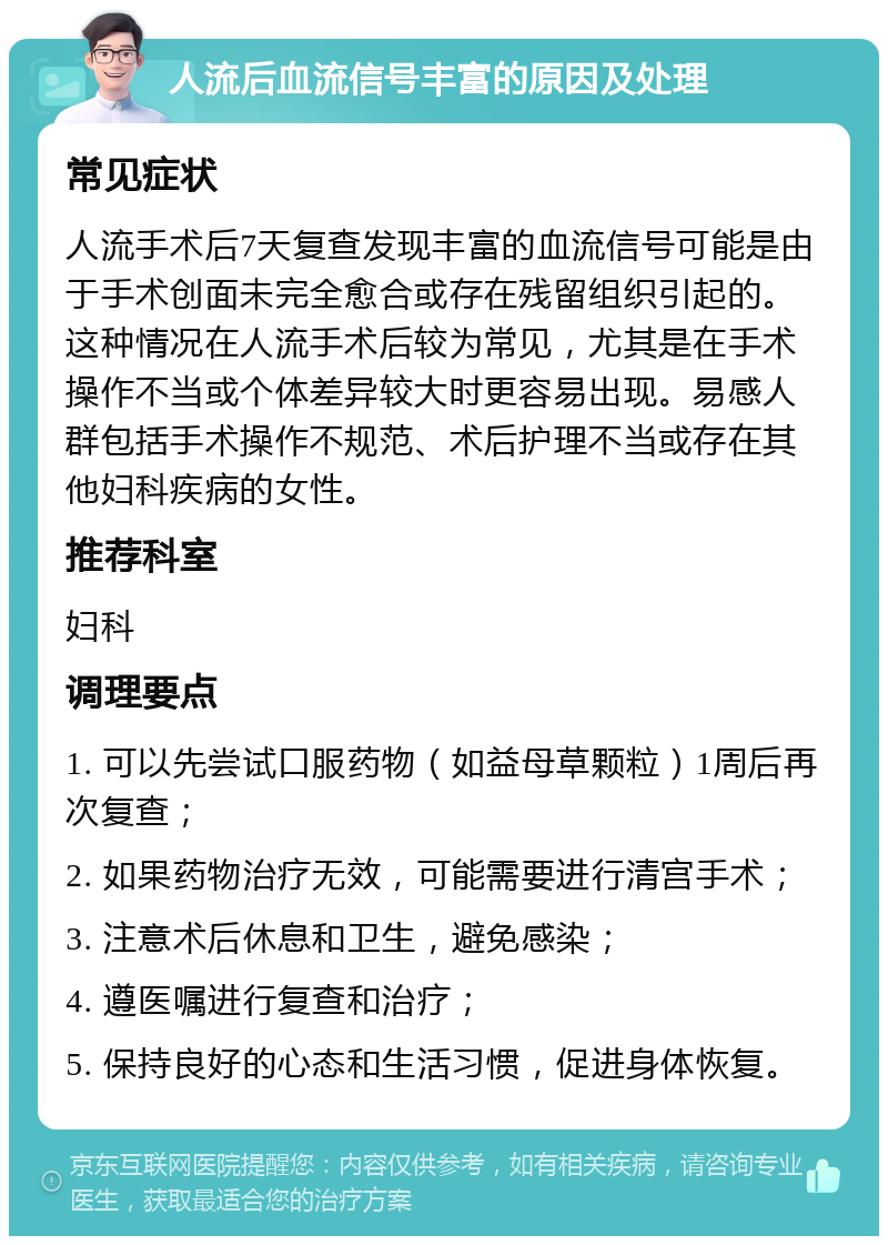 人流后血流信号丰富的原因及处理 常见症状 人流手术后7天复查发现丰富的血流信号可能是由于手术创面未完全愈合或存在残留组织引起的。这种情况在人流手术后较为常见，尤其是在手术操作不当或个体差异较大时更容易出现。易感人群包括手术操作不规范、术后护理不当或存在其他妇科疾病的女性。 推荐科室 妇科 调理要点 1. 可以先尝试口服药物（如益母草颗粒）1周后再次复查； 2. 如果药物治疗无效，可能需要进行清宫手术； 3. 注意术后休息和卫生，避免感染； 4. 遵医嘱进行复查和治疗； 5. 保持良好的心态和生活习惯，促进身体恢复。