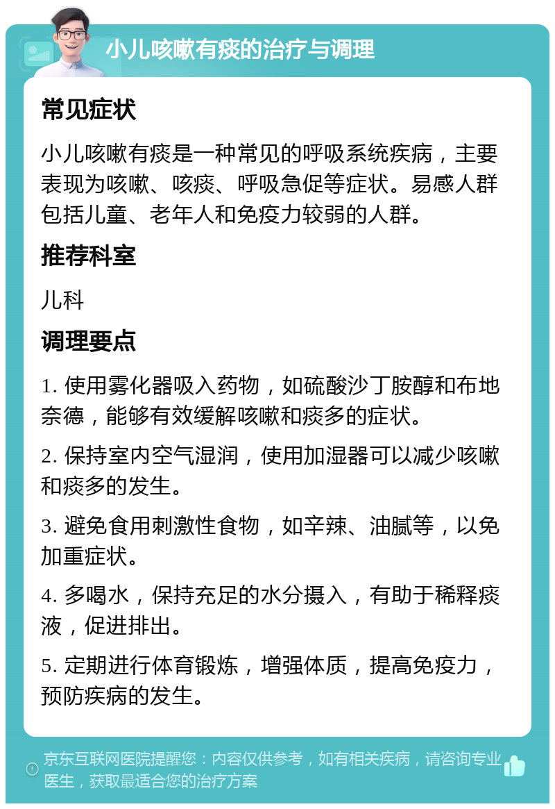 小儿咳嗽有痰的治疗与调理 常见症状 小儿咳嗽有痰是一种常见的呼吸系统疾病，主要表现为咳嗽、咳痰、呼吸急促等症状。易感人群包括儿童、老年人和免疫力较弱的人群。 推荐科室 儿科 调理要点 1. 使用雾化器吸入药物，如硫酸沙丁胺醇和布地奈德，能够有效缓解咳嗽和痰多的症状。 2. 保持室内空气湿润，使用加湿器可以减少咳嗽和痰多的发生。 3. 避免食用刺激性食物，如辛辣、油腻等，以免加重症状。 4. 多喝水，保持充足的水分摄入，有助于稀释痰液，促进排出。 5. 定期进行体育锻炼，增强体质，提高免疫力，预防疾病的发生。