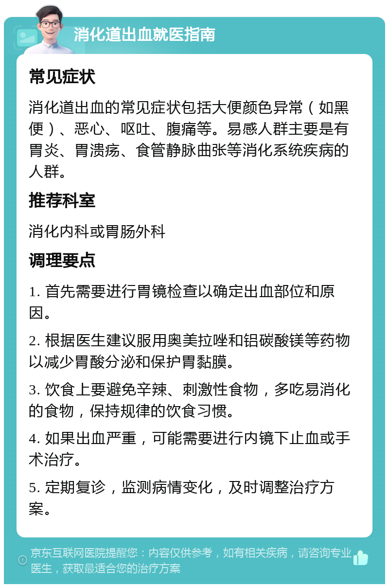 消化道出血就医指南 常见症状 消化道出血的常见症状包括大便颜色异常（如黑便）、恶心、呕吐、腹痛等。易感人群主要是有胃炎、胃溃疡、食管静脉曲张等消化系统疾病的人群。 推荐科室 消化内科或胃肠外科 调理要点 1. 首先需要进行胃镜检查以确定出血部位和原因。 2. 根据医生建议服用奥美拉唑和铝碳酸镁等药物以减少胃酸分泌和保护胃黏膜。 3. 饮食上要避免辛辣、刺激性食物，多吃易消化的食物，保持规律的饮食习惯。 4. 如果出血严重，可能需要进行内镜下止血或手术治疗。 5. 定期复诊，监测病情变化，及时调整治疗方案。