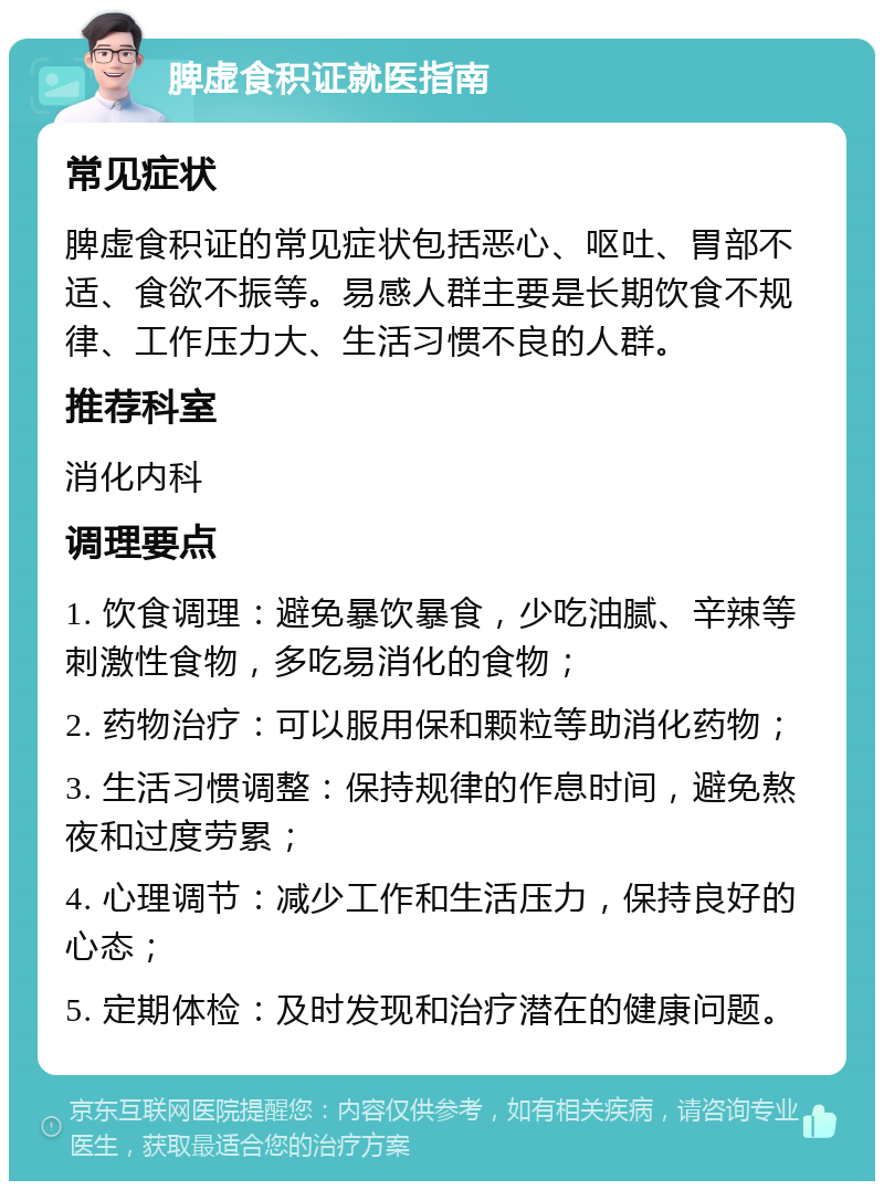 脾虚食积证就医指南 常见症状 脾虚食积证的常见症状包括恶心、呕吐、胃部不适、食欲不振等。易感人群主要是长期饮食不规律、工作压力大、生活习惯不良的人群。 推荐科室 消化内科 调理要点 1. 饮食调理：避免暴饮暴食，少吃油腻、辛辣等刺激性食物，多吃易消化的食物； 2. 药物治疗：可以服用保和颗粒等助消化药物； 3. 生活习惯调整：保持规律的作息时间，避免熬夜和过度劳累； 4. 心理调节：减少工作和生活压力，保持良好的心态； 5. 定期体检：及时发现和治疗潜在的健康问题。