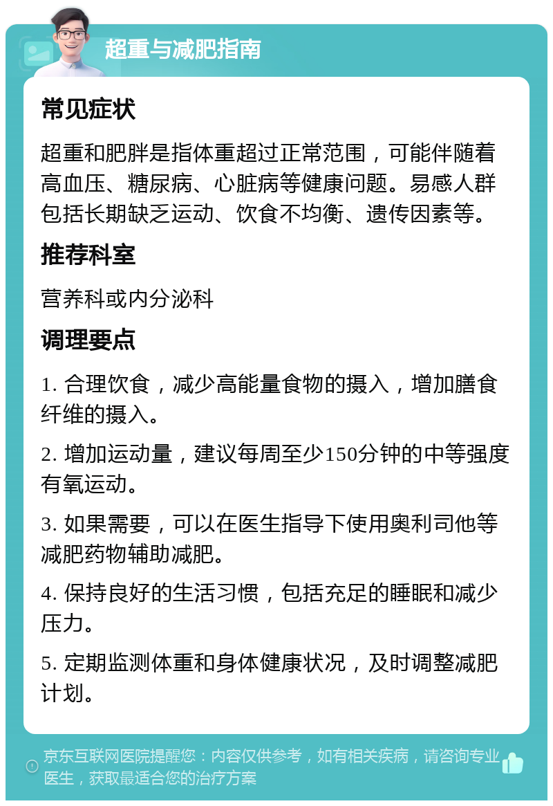 超重与减肥指南 常见症状 超重和肥胖是指体重超过正常范围，可能伴随着高血压、糖尿病、心脏病等健康问题。易感人群包括长期缺乏运动、饮食不均衡、遗传因素等。 推荐科室 营养科或内分泌科 调理要点 1. 合理饮食，减少高能量食物的摄入，增加膳食纤维的摄入。 2. 增加运动量，建议每周至少150分钟的中等强度有氧运动。 3. 如果需要，可以在医生指导下使用奥利司他等减肥药物辅助减肥。 4. 保持良好的生活习惯，包括充足的睡眠和减少压力。 5. 定期监测体重和身体健康状况，及时调整减肥计划。