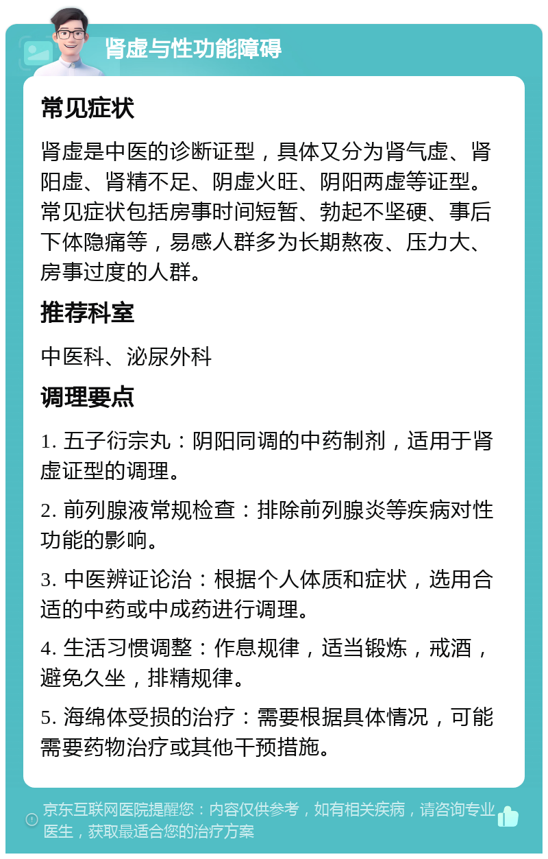 肾虚与性功能障碍 常见症状 肾虚是中医的诊断证型，具体又分为肾气虚、肾阳虚、肾精不足、阴虚火旺、阴阳两虚等证型。常见症状包括房事时间短暂、勃起不坚硬、事后下体隐痛等，易感人群多为长期熬夜、压力大、房事过度的人群。 推荐科室 中医科、泌尿外科 调理要点 1. 五子衍宗丸：阴阳同调的中药制剂，适用于肾虚证型的调理。 2. 前列腺液常规检查：排除前列腺炎等疾病对性功能的影响。 3. 中医辨证论治：根据个人体质和症状，选用合适的中药或中成药进行调理。 4. 生活习惯调整：作息规律，适当锻炼，戒酒，避免久坐，排精规律。 5. 海绵体受损的治疗：需要根据具体情况，可能需要药物治疗或其他干预措施。