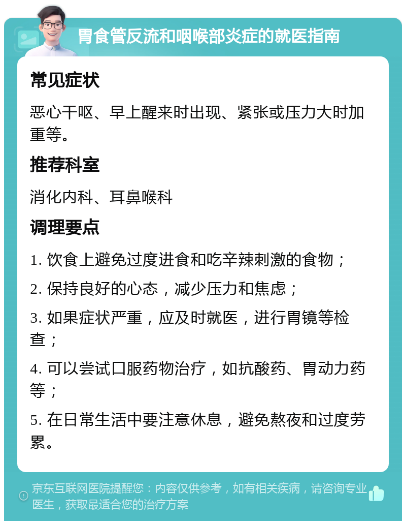 胃食管反流和咽喉部炎症的就医指南 常见症状 恶心干呕、早上醒来时出现、紧张或压力大时加重等。 推荐科室 消化内科、耳鼻喉科 调理要点 1. 饮食上避免过度进食和吃辛辣刺激的食物； 2. 保持良好的心态，减少压力和焦虑； 3. 如果症状严重，应及时就医，进行胃镜等检查； 4. 可以尝试口服药物治疗，如抗酸药、胃动力药等； 5. 在日常生活中要注意休息，避免熬夜和过度劳累。