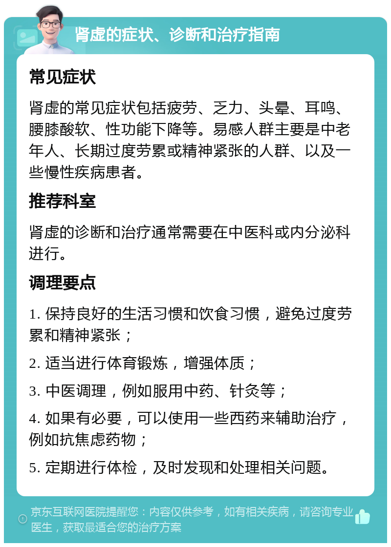 肾虚的症状、诊断和治疗指南 常见症状 肾虚的常见症状包括疲劳、乏力、头晕、耳鸣、腰膝酸软、性功能下降等。易感人群主要是中老年人、长期过度劳累或精神紧张的人群、以及一些慢性疾病患者。 推荐科室 肾虚的诊断和治疗通常需要在中医科或内分泌科进行。 调理要点 1. 保持良好的生活习惯和饮食习惯，避免过度劳累和精神紧张； 2. 适当进行体育锻炼，增强体质； 3. 中医调理，例如服用中药、针灸等； 4. 如果有必要，可以使用一些西药来辅助治疗，例如抗焦虑药物； 5. 定期进行体检，及时发现和处理相关问题。