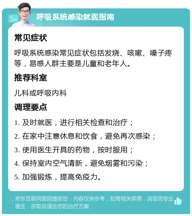 呼吸系统感染就医指南 常见症状 呼吸系统感染常见症状包括发烧、咳嗽、嗓子疼等，易感人群主要是儿童和老年人。 推荐科室 儿科或呼吸内科 调理要点 1. 及时就医，进行相关检查和治疗； 2. 在家中注意休息和饮食，避免再次感染； 3. 使用医生开具的药物，按时服用； 4. 保持室内空气清新，避免烟雾和污染； 5. 加强锻炼，提高免疫力。