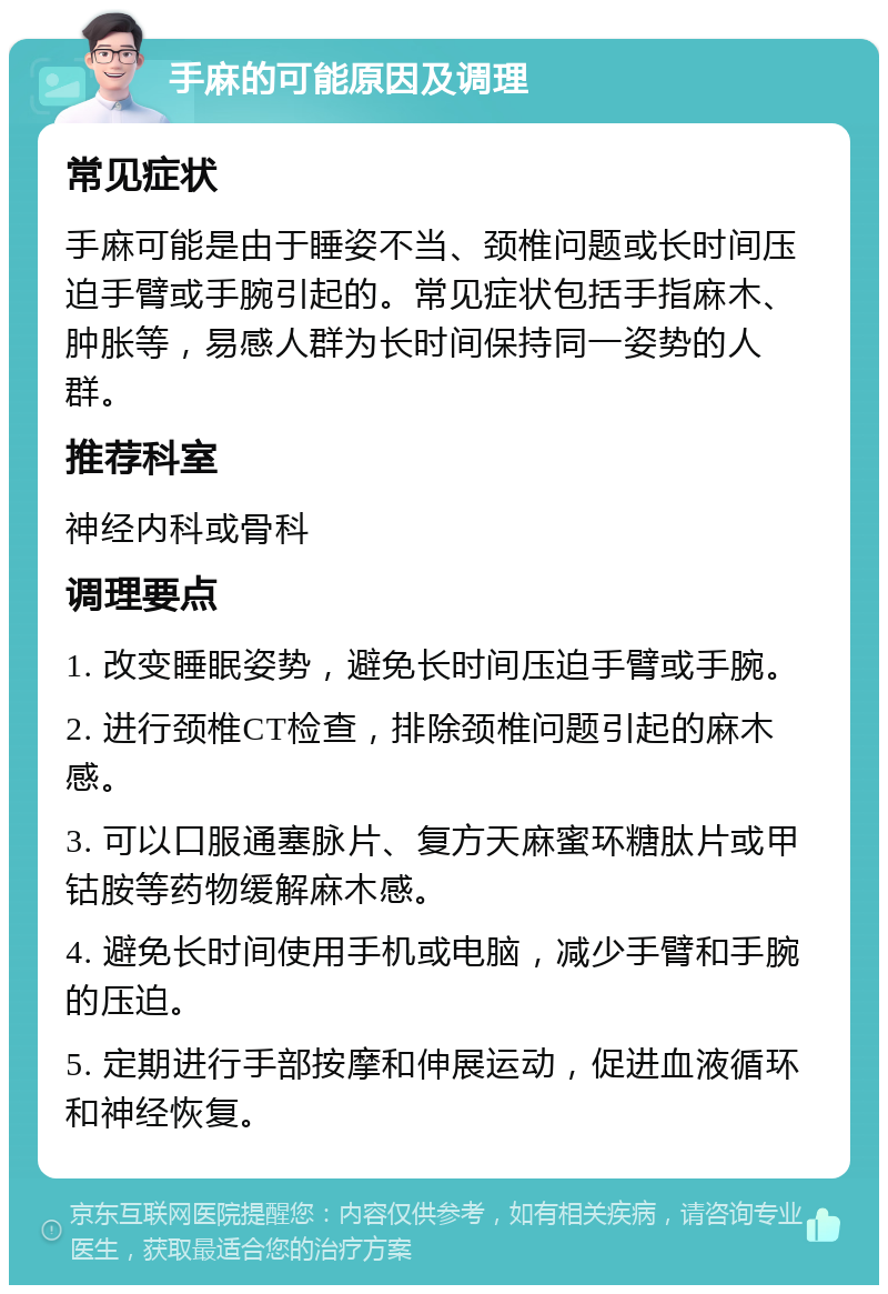 手麻的可能原因及调理 常见症状 手麻可能是由于睡姿不当、颈椎问题或长时间压迫手臂或手腕引起的。常见症状包括手指麻木、肿胀等，易感人群为长时间保持同一姿势的人群。 推荐科室 神经内科或骨科 调理要点 1. 改变睡眠姿势，避免长时间压迫手臂或手腕。 2. 进行颈椎CT检查，排除颈椎问题引起的麻木感。 3. 可以口服通塞脉片、复方天麻蜜环糖肽片或甲钴胺等药物缓解麻木感。 4. 避免长时间使用手机或电脑，减少手臂和手腕的压迫。 5. 定期进行手部按摩和伸展运动，促进血液循环和神经恢复。