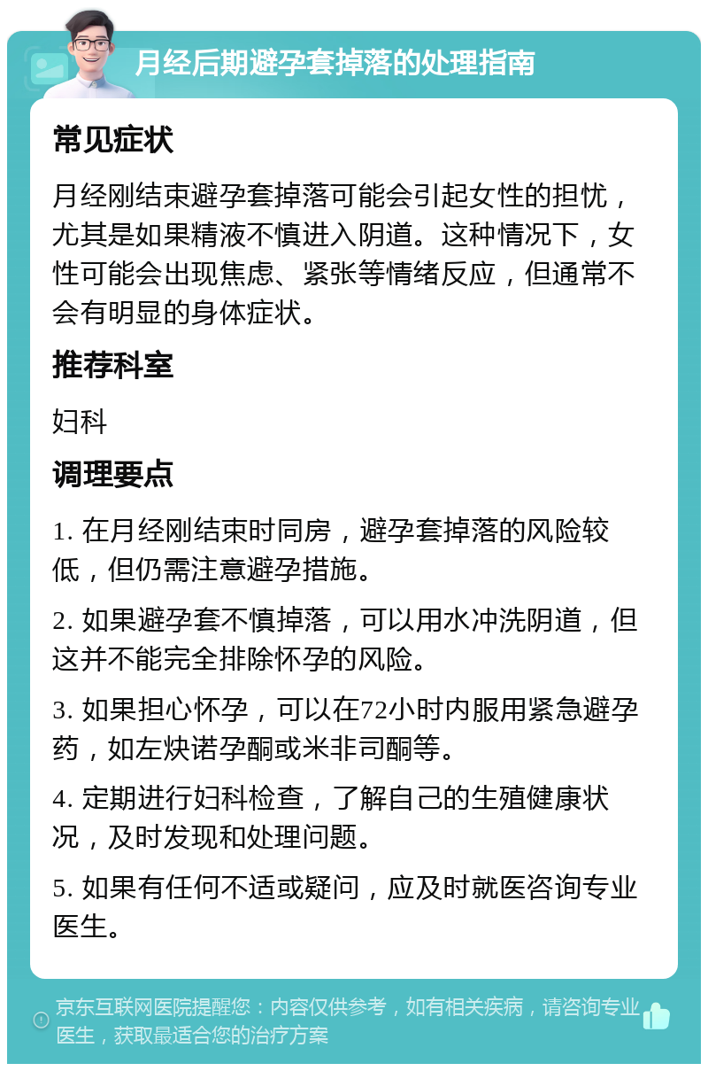 月经后期避孕套掉落的处理指南 常见症状 月经刚结束避孕套掉落可能会引起女性的担忧，尤其是如果精液不慎进入阴道。这种情况下，女性可能会出现焦虑、紧张等情绪反应，但通常不会有明显的身体症状。 推荐科室 妇科 调理要点 1. 在月经刚结束时同房，避孕套掉落的风险较低，但仍需注意避孕措施。 2. 如果避孕套不慎掉落，可以用水冲洗阴道，但这并不能完全排除怀孕的风险。 3. 如果担心怀孕，可以在72小时内服用紧急避孕药，如左炔诺孕酮或米非司酮等。 4. 定期进行妇科检查，了解自己的生殖健康状况，及时发现和处理问题。 5. 如果有任何不适或疑问，应及时就医咨询专业医生。