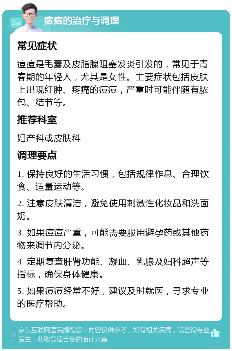 痘痘的治疗与调理 常见症状 痘痘是毛囊及皮脂腺阻塞发炎引发的，常见于青春期的年轻人，尤其是女性。主要症状包括皮肤上出现红肿、疼痛的痘痘，严重时可能伴随有脓包、结节等。 推荐科室 妇产科或皮肤科 调理要点 1. 保持良好的生活习惯，包括规律作息、合理饮食、适量运动等。 2. 注意皮肤清洁，避免使用刺激性化妆品和洗面奶。 3. 如果痘痘严重，可能需要服用避孕药或其他药物来调节内分泌。 4. 定期复查肝肾功能、凝血、乳腺及妇科超声等指标，确保身体健康。 5. 如果痘痘经常不好，建议及时就医，寻求专业的医疗帮助。