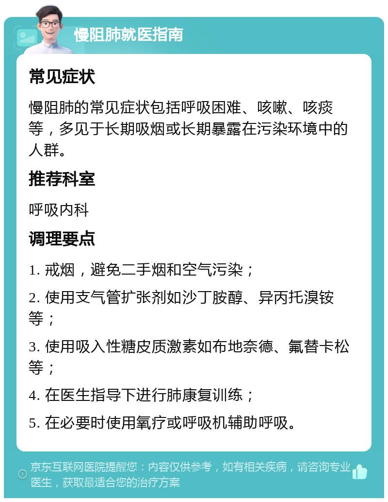 慢阻肺就医指南 常见症状 慢阻肺的常见症状包括呼吸困难、咳嗽、咳痰等，多见于长期吸烟或长期暴露在污染环境中的人群。 推荐科室 呼吸内科 调理要点 1. 戒烟，避免二手烟和空气污染； 2. 使用支气管扩张剂如沙丁胺醇、异丙托溴铵等； 3. 使用吸入性糖皮质激素如布地奈德、氟替卡松等； 4. 在医生指导下进行肺康复训练； 5. 在必要时使用氧疗或呼吸机辅助呼吸。