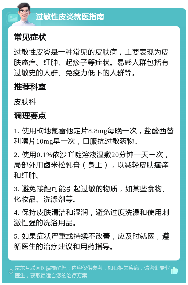 过敏性皮炎就医指南 常见症状 过敏性皮炎是一种常见的皮肤病，主要表现为皮肤瘙痒、红肿、起疹子等症状。易感人群包括有过敏史的人群、免疫力低下的人群等。 推荐科室 皮肤科 调理要点 1. 使用枸地氯雷他定片8.8mg每晚一次，盐酸西替利嗪片10mg早一次，口服抗过敏药物。 2. 使用0.1%依沙吖啶溶液湿敷20分钟一天三次，局部外用卤米松乳膏（身上），以减轻皮肤瘙痒和红肿。 3. 避免接触可能引起过敏的物质，如某些食物、化妆品、洗涤剂等。 4. 保持皮肤清洁和湿润，避免过度洗澡和使用刺激性强的洗浴用品。 5. 如果症状严重或持续不改善，应及时就医，遵循医生的治疗建议和用药指导。