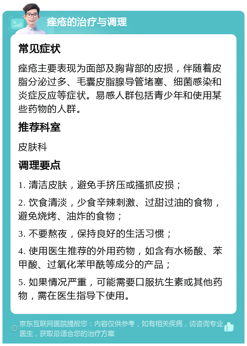 痤疮的治疗与调理 常见症状 痤疮主要表现为面部及胸背部的皮损，伴随着皮脂分泌过多、毛囊皮脂腺导管堵塞、细菌感染和炎症反应等症状。易感人群包括青少年和使用某些药物的人群。 推荐科室 皮肤科 调理要点 1. 清洁皮肤，避免手挤压或搔抓皮损； 2. 饮食清淡，少食辛辣刺激、过甜过油的食物，避免烧烤、油炸的食物； 3. 不要熬夜，保持良好的生活习惯； 4. 使用医生推荐的外用药物，如含有水杨酸、苯甲酸、过氧化苯甲酰等成分的产品； 5. 如果情况严重，可能需要口服抗生素或其他药物，需在医生指导下使用。