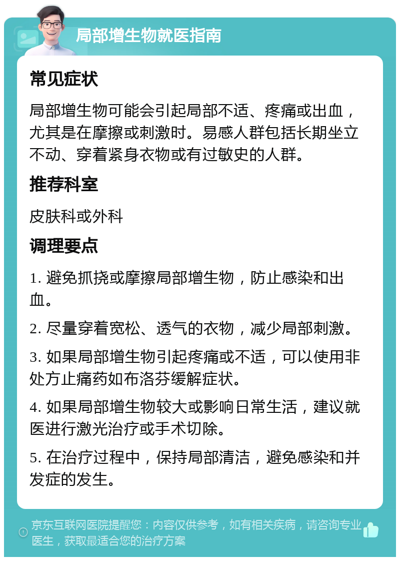 局部增生物就医指南 常见症状 局部增生物可能会引起局部不适、疼痛或出血，尤其是在摩擦或刺激时。易感人群包括长期坐立不动、穿着紧身衣物或有过敏史的人群。 推荐科室 皮肤科或外科 调理要点 1. 避免抓挠或摩擦局部增生物，防止感染和出血。 2. 尽量穿着宽松、透气的衣物，减少局部刺激。 3. 如果局部增生物引起疼痛或不适，可以使用非处方止痛药如布洛芬缓解症状。 4. 如果局部增生物较大或影响日常生活，建议就医进行激光治疗或手术切除。 5. 在治疗过程中，保持局部清洁，避免感染和并发症的发生。