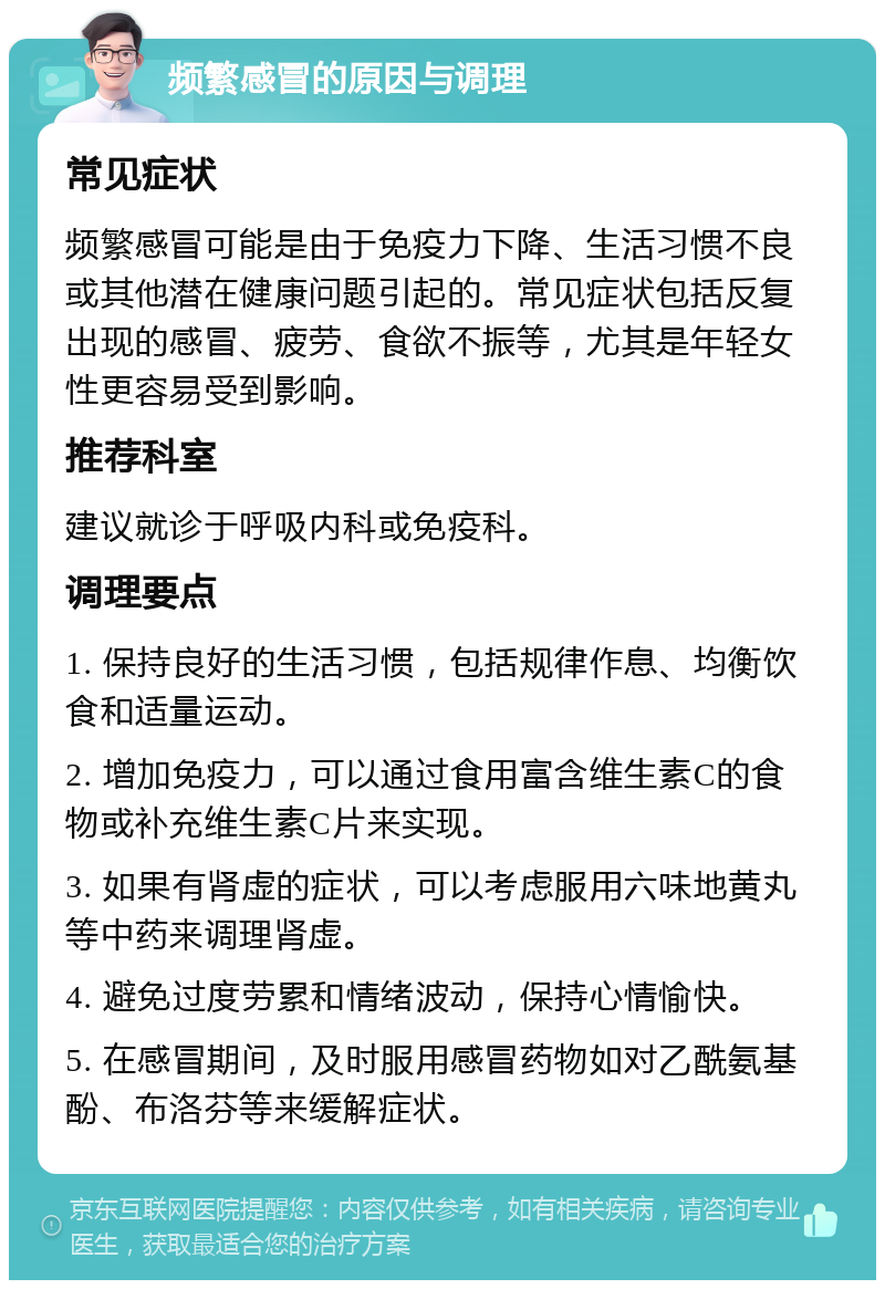 频繁感冒的原因与调理 常见症状 频繁感冒可能是由于免疫力下降、生活习惯不良或其他潜在健康问题引起的。常见症状包括反复出现的感冒、疲劳、食欲不振等，尤其是年轻女性更容易受到影响。 推荐科室 建议就诊于呼吸内科或免疫科。 调理要点 1. 保持良好的生活习惯，包括规律作息、均衡饮食和适量运动。 2. 增加免疫力，可以通过食用富含维生素C的食物或补充维生素C片来实现。 3. 如果有肾虚的症状，可以考虑服用六味地黄丸等中药来调理肾虚。 4. 避免过度劳累和情绪波动，保持心情愉快。 5. 在感冒期间，及时服用感冒药物如对乙酰氨基酚、布洛芬等来缓解症状。