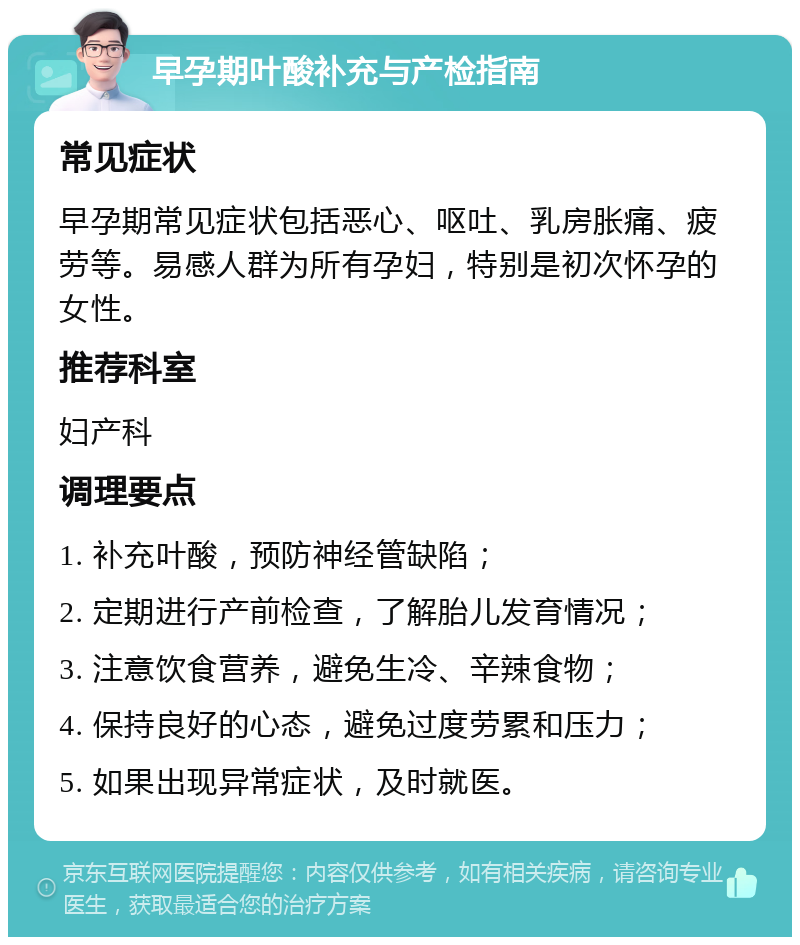 早孕期叶酸补充与产检指南 常见症状 早孕期常见症状包括恶心、呕吐、乳房胀痛、疲劳等。易感人群为所有孕妇，特别是初次怀孕的女性。 推荐科室 妇产科 调理要点 1. 补充叶酸，预防神经管缺陷； 2. 定期进行产前检查，了解胎儿发育情况； 3. 注意饮食营养，避免生冷、辛辣食物； 4. 保持良好的心态，避免过度劳累和压力； 5. 如果出现异常症状，及时就医。