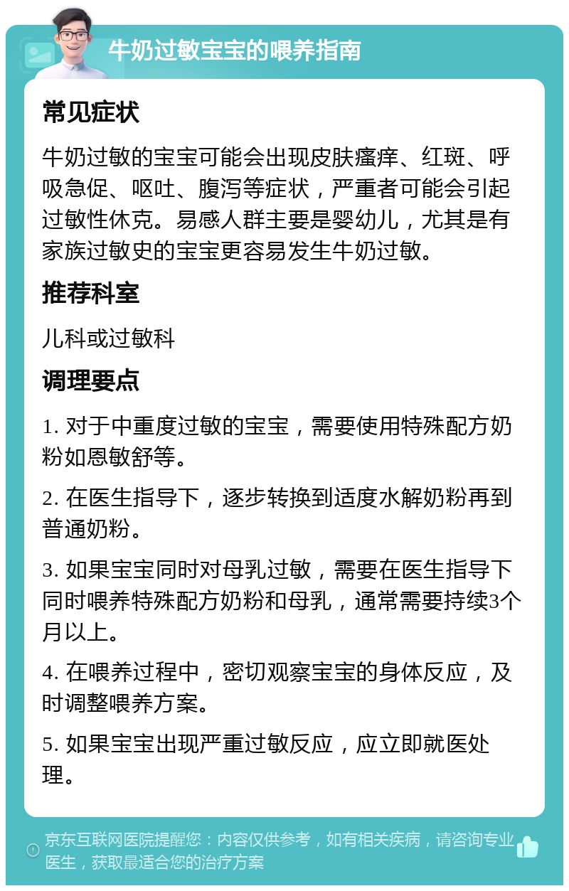 牛奶过敏宝宝的喂养指南 常见症状 牛奶过敏的宝宝可能会出现皮肤瘙痒、红斑、呼吸急促、呕吐、腹泻等症状，严重者可能会引起过敏性休克。易感人群主要是婴幼儿，尤其是有家族过敏史的宝宝更容易发生牛奶过敏。 推荐科室 儿科或过敏科 调理要点 1. 对于中重度过敏的宝宝，需要使用特殊配方奶粉如恩敏舒等。 2. 在医生指导下，逐步转换到适度水解奶粉再到普通奶粉。 3. 如果宝宝同时对母乳过敏，需要在医生指导下同时喂养特殊配方奶粉和母乳，通常需要持续3个月以上。 4. 在喂养过程中，密切观察宝宝的身体反应，及时调整喂养方案。 5. 如果宝宝出现严重过敏反应，应立即就医处理。