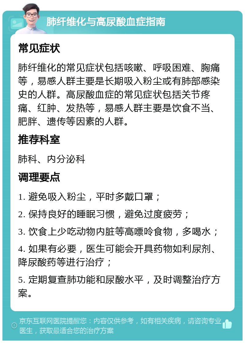 肺纤维化与高尿酸血症指南 常见症状 肺纤维化的常见症状包括咳嗽、呼吸困难、胸痛等，易感人群主要是长期吸入粉尘或有肺部感染史的人群。高尿酸血症的常见症状包括关节疼痛、红肿、发热等，易感人群主要是饮食不当、肥胖、遗传等因素的人群。 推荐科室 肺科、内分泌科 调理要点 1. 避免吸入粉尘，平时多戴口罩； 2. 保持良好的睡眠习惯，避免过度疲劳； 3. 饮食上少吃动物内脏等高嘌呤食物，多喝水； 4. 如果有必要，医生可能会开具药物如利尿剂、降尿酸药等进行治疗； 5. 定期复查肺功能和尿酸水平，及时调整治疗方案。