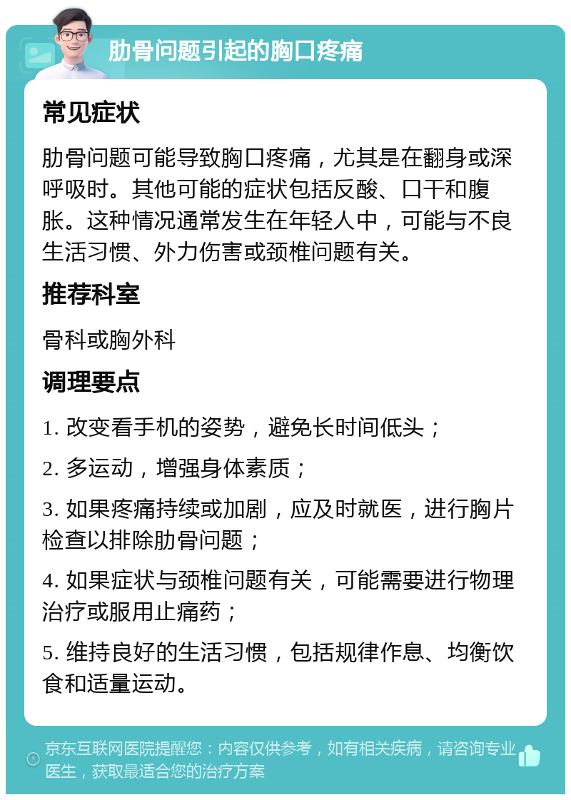 肋骨问题引起的胸口疼痛 常见症状 肋骨问题可能导致胸口疼痛，尤其是在翻身或深呼吸时。其他可能的症状包括反酸、口干和腹胀。这种情况通常发生在年轻人中，可能与不良生活习惯、外力伤害或颈椎问题有关。 推荐科室 骨科或胸外科 调理要点 1. 改变看手机的姿势，避免长时间低头； 2. 多运动，增强身体素质； 3. 如果疼痛持续或加剧，应及时就医，进行胸片检查以排除肋骨问题； 4. 如果症状与颈椎问题有关，可能需要进行物理治疗或服用止痛药； 5. 维持良好的生活习惯，包括规律作息、均衡饮食和适量运动。