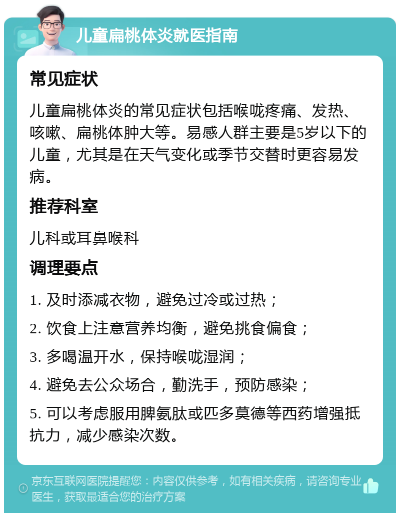 儿童扁桃体炎就医指南 常见症状 儿童扁桃体炎的常见症状包括喉咙疼痛、发热、咳嗽、扁桃体肿大等。易感人群主要是5岁以下的儿童，尤其是在天气变化或季节交替时更容易发病。 推荐科室 儿科或耳鼻喉科 调理要点 1. 及时添减衣物，避免过冷或过热； 2. 饮食上注意营养均衡，避免挑食偏食； 3. 多喝温开水，保持喉咙湿润； 4. 避免去公众场合，勤洗手，预防感染； 5. 可以考虑服用脾氨肽或匹多莫德等西药增强抵抗力，减少感染次数。