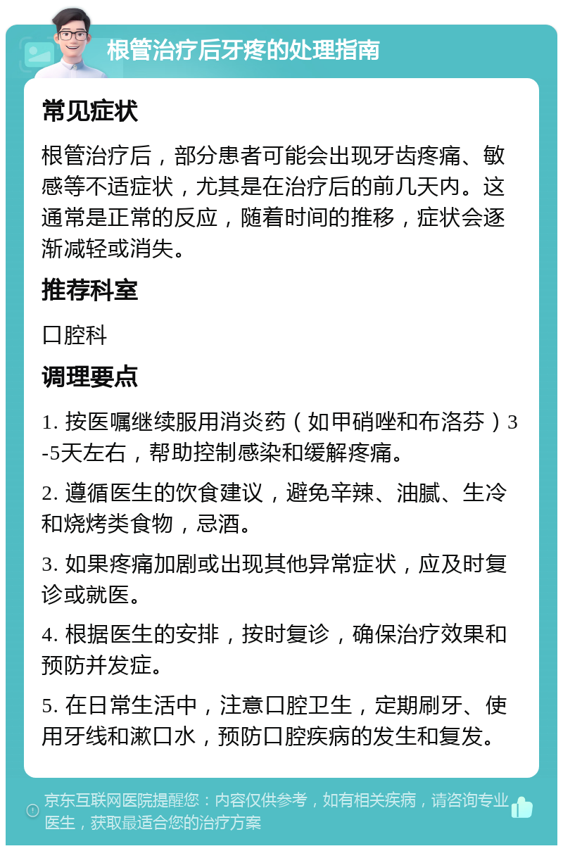 根管治疗后牙疼的处理指南 常见症状 根管治疗后，部分患者可能会出现牙齿疼痛、敏感等不适症状，尤其是在治疗后的前几天内。这通常是正常的反应，随着时间的推移，症状会逐渐减轻或消失。 推荐科室 口腔科 调理要点 1. 按医嘱继续服用消炎药（如甲硝唑和布洛芬）3-5天左右，帮助控制感染和缓解疼痛。 2. 遵循医生的饮食建议，避免辛辣、油腻、生冷和烧烤类食物，忌酒。 3. 如果疼痛加剧或出现其他异常症状，应及时复诊或就医。 4. 根据医生的安排，按时复诊，确保治疗效果和预防并发症。 5. 在日常生活中，注意口腔卫生，定期刷牙、使用牙线和漱口水，预防口腔疾病的发生和复发。