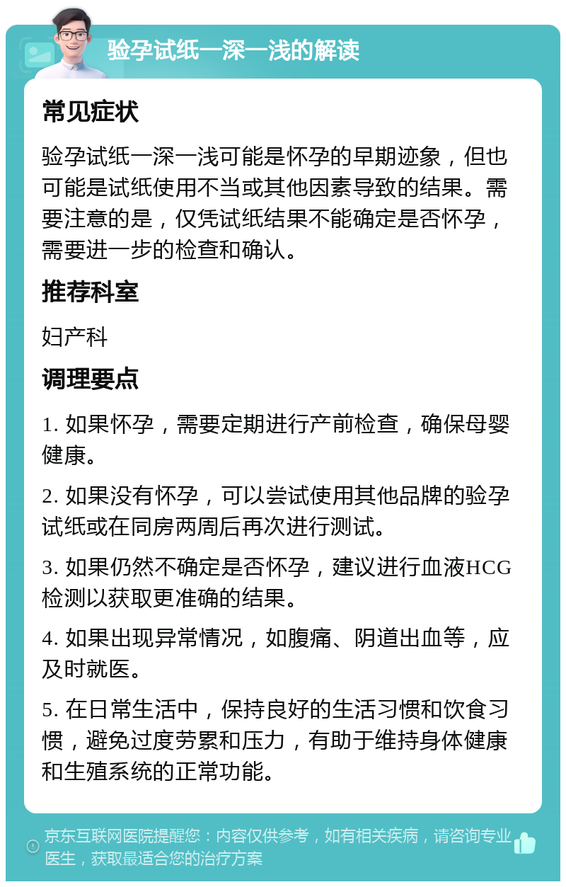 验孕试纸一深一浅的解读 常见症状 验孕试纸一深一浅可能是怀孕的早期迹象，但也可能是试纸使用不当或其他因素导致的结果。需要注意的是，仅凭试纸结果不能确定是否怀孕，需要进一步的检查和确认。 推荐科室 妇产科 调理要点 1. 如果怀孕，需要定期进行产前检查，确保母婴健康。 2. 如果没有怀孕，可以尝试使用其他品牌的验孕试纸或在同房两周后再次进行测试。 3. 如果仍然不确定是否怀孕，建议进行血液HCG检测以获取更准确的结果。 4. 如果出现异常情况，如腹痛、阴道出血等，应及时就医。 5. 在日常生活中，保持良好的生活习惯和饮食习惯，避免过度劳累和压力，有助于维持身体健康和生殖系统的正常功能。