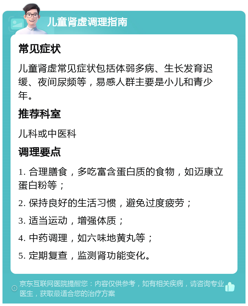 儿童肾虚调理指南 常见症状 儿童肾虚常见症状包括体弱多病、生长发育迟缓、夜间尿频等，易感人群主要是小儿和青少年。 推荐科室 儿科或中医科 调理要点 1. 合理膳食，多吃富含蛋白质的食物，如迈康立蛋白粉等； 2. 保持良好的生活习惯，避免过度疲劳； 3. 适当运动，增强体质； 4. 中药调理，如六味地黄丸等； 5. 定期复查，监测肾功能变化。