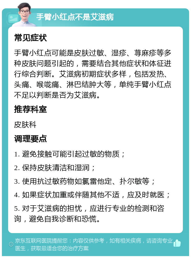 手臂小红点不是艾滋病 常见症状 手臂小红点可能是皮肤过敏、湿疹、荨麻疹等多种皮肤问题引起的，需要结合其他症状和体征进行综合判断。艾滋病初期症状多样，包括发热、头痛、喉咙痛、淋巴结肿大等，单纯手臂小红点不足以判断是否为艾滋病。 推荐科室 皮肤科 调理要点 1. 避免接触可能引起过敏的物质； 2. 保持皮肤清洁和湿润； 3. 使用抗过敏药物如氯雷他定、扑尔敏等； 4. 如果症状加重或伴随其他不适，应及时就医； 5. 对于艾滋病的担忧，应进行专业的检测和咨询，避免自我诊断和恐慌。