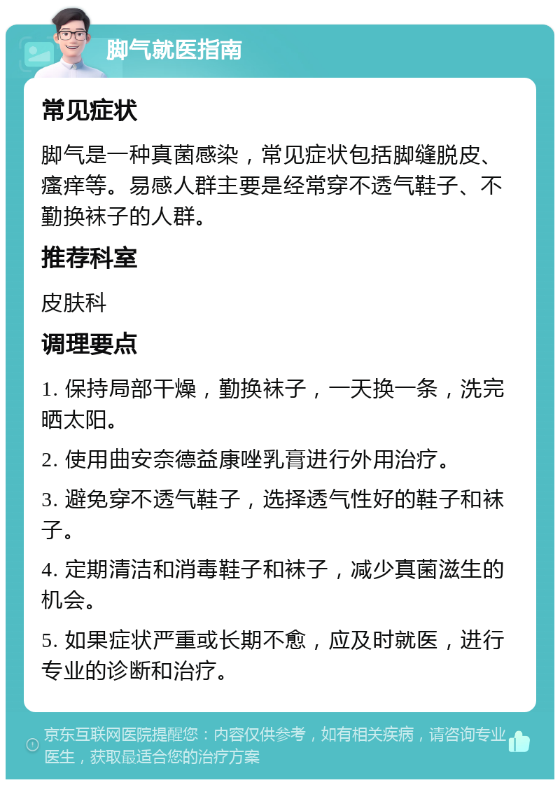 脚气就医指南 常见症状 脚气是一种真菌感染，常见症状包括脚缝脱皮、瘙痒等。易感人群主要是经常穿不透气鞋子、不勤换袜子的人群。 推荐科室 皮肤科 调理要点 1. 保持局部干燥，勤换袜子，一天换一条，洗完晒太阳。 2. 使用曲安奈德益康唑乳膏进行外用治疗。 3. 避免穿不透气鞋子，选择透气性好的鞋子和袜子。 4. 定期清洁和消毒鞋子和袜子，减少真菌滋生的机会。 5. 如果症状严重或长期不愈，应及时就医，进行专业的诊断和治疗。