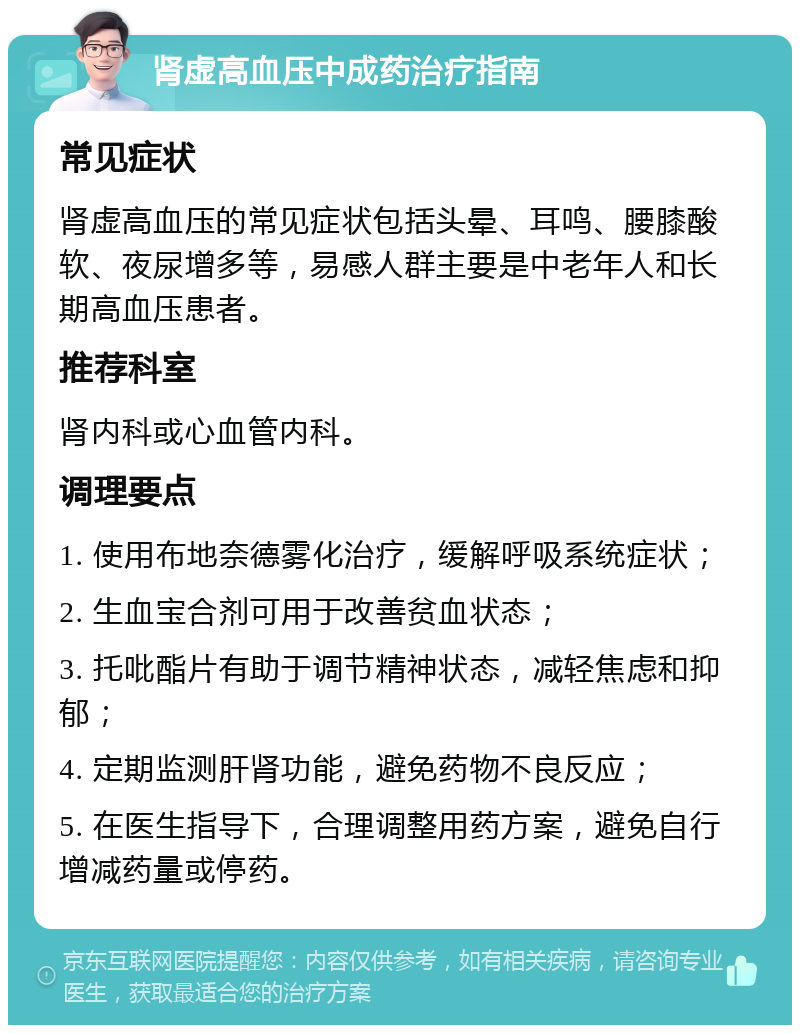 肾虚高血压中成药治疗指南 常见症状 肾虚高血压的常见症状包括头晕、耳鸣、腰膝酸软、夜尿增多等，易感人群主要是中老年人和长期高血压患者。 推荐科室 肾内科或心血管内科。 调理要点 1. 使用布地奈德雾化治疗，缓解呼吸系统症状； 2. 生血宝合剂可用于改善贫血状态； 3. 托吡酯片有助于调节精神状态，减轻焦虑和抑郁； 4. 定期监测肝肾功能，避免药物不良反应； 5. 在医生指导下，合理调整用药方案，避免自行增减药量或停药。