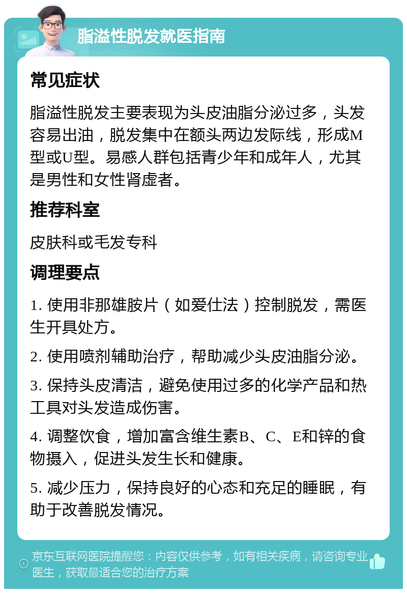 脂溢性脱发就医指南 常见症状 脂溢性脱发主要表现为头皮油脂分泌过多，头发容易出油，脱发集中在额头两边发际线，形成M型或U型。易感人群包括青少年和成年人，尤其是男性和女性肾虚者。 推荐科室 皮肤科或毛发专科 调理要点 1. 使用非那雄胺片（如爱仕法）控制脱发，需医生开具处方。 2. 使用喷剂辅助治疗，帮助减少头皮油脂分泌。 3. 保持头皮清洁，避免使用过多的化学产品和热工具对头发造成伤害。 4. 调整饮食，增加富含维生素B、C、E和锌的食物摄入，促进头发生长和健康。 5. 减少压力，保持良好的心态和充足的睡眠，有助于改善脱发情况。