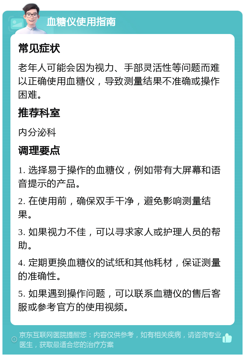 血糖仪使用指南 常见症状 老年人可能会因为视力、手部灵活性等问题而难以正确使用血糖仪，导致测量结果不准确或操作困难。 推荐科室 内分泌科 调理要点 1. 选择易于操作的血糖仪，例如带有大屏幕和语音提示的产品。 2. 在使用前，确保双手干净，避免影响测量结果。 3. 如果视力不佳，可以寻求家人或护理人员的帮助。 4. 定期更换血糖仪的试纸和其他耗材，保证测量的准确性。 5. 如果遇到操作问题，可以联系血糖仪的售后客服或参考官方的使用视频。