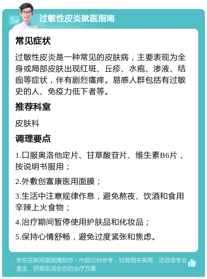 过敏性皮炎就医指南 常见症状 过敏性皮炎是一种常见的皮肤病，主要表现为全身或局部皮肤出现红斑、丘疹、水疱、渗液、结痂等症状，伴有剧烈瘙痒。易感人群包括有过敏史的人、免疫力低下者等。 推荐科室 皮肤科 调理要点 1.口服奥洛他定片、甘草酸苷片、维生素B6片，按说明书服用； 2.外敷创富康医用面膜； 3.生活中注意规律作息，避免熬夜、饮酒和食用辛辣上火食物； 4.治疗期间暂停使用护肤品和化妆品； 5.保持心情舒畅，避免过度紧张和焦虑。