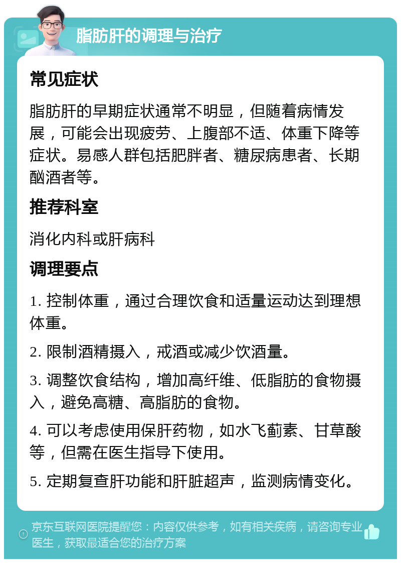 脂肪肝的调理与治疗 常见症状 脂肪肝的早期症状通常不明显，但随着病情发展，可能会出现疲劳、上腹部不适、体重下降等症状。易感人群包括肥胖者、糖尿病患者、长期酗酒者等。 推荐科室 消化内科或肝病科 调理要点 1. 控制体重，通过合理饮食和适量运动达到理想体重。 2. 限制酒精摄入，戒酒或减少饮酒量。 3. 调整饮食结构，增加高纤维、低脂肪的食物摄入，避免高糖、高脂肪的食物。 4. 可以考虑使用保肝药物，如水飞蓟素、甘草酸等，但需在医生指导下使用。 5. 定期复查肝功能和肝脏超声，监测病情变化。