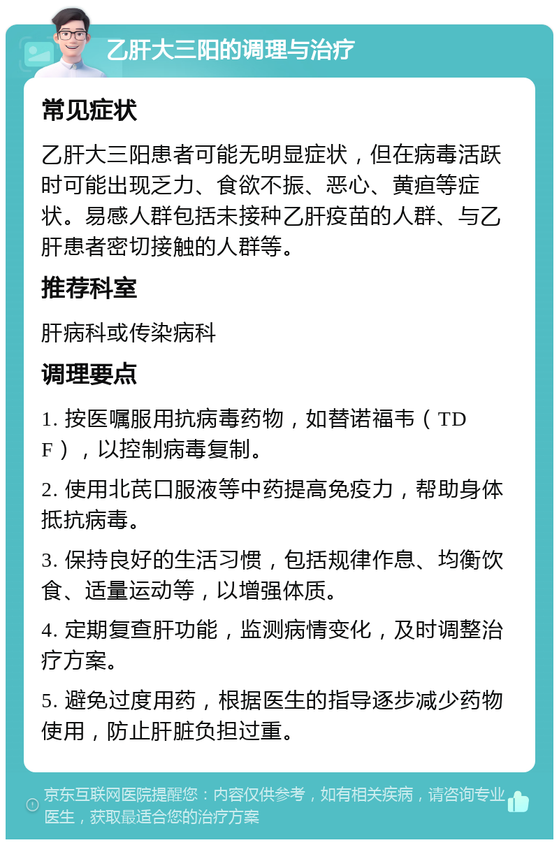 乙肝大三阳的调理与治疗 常见症状 乙肝大三阳患者可能无明显症状，但在病毒活跃时可能出现乏力、食欲不振、恶心、黄疸等症状。易感人群包括未接种乙肝疫苗的人群、与乙肝患者密切接触的人群等。 推荐科室 肝病科或传染病科 调理要点 1. 按医嘱服用抗病毒药物，如替诺福韦（TDF），以控制病毒复制。 2. 使用北芪口服液等中药提高免疫力，帮助身体抵抗病毒。 3. 保持良好的生活习惯，包括规律作息、均衡饮食、适量运动等，以增强体质。 4. 定期复查肝功能，监测病情变化，及时调整治疗方案。 5. 避免过度用药，根据医生的指导逐步减少药物使用，防止肝脏负担过重。