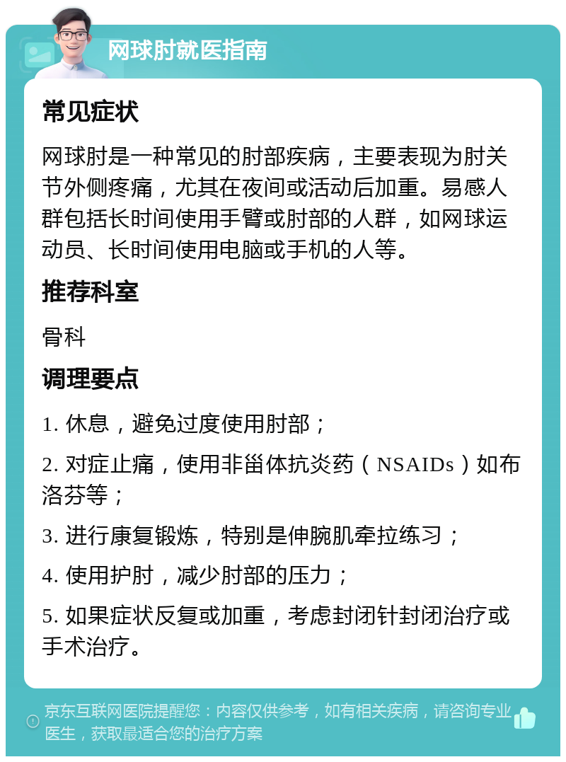 网球肘就医指南 常见症状 网球肘是一种常见的肘部疾病，主要表现为肘关节外侧疼痛，尤其在夜间或活动后加重。易感人群包括长时间使用手臂或肘部的人群，如网球运动员、长时间使用电脑或手机的人等。 推荐科室 骨科 调理要点 1. 休息，避免过度使用肘部； 2. 对症止痛，使用非甾体抗炎药（NSAIDs）如布洛芬等； 3. 进行康复锻炼，特别是伸腕肌牵拉练习； 4. 使用护肘，减少肘部的压力； 5. 如果症状反复或加重，考虑封闭针封闭治疗或手术治疗。