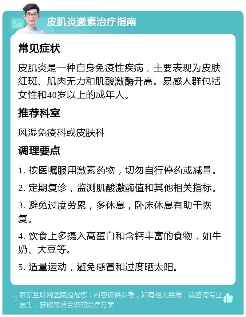 皮肌炎激素治疗指南 常见症状 皮肌炎是一种自身免疫性疾病，主要表现为皮肤红斑、肌肉无力和肌酸激酶升高。易感人群包括女性和40岁以上的成年人。 推荐科室 风湿免疫科或皮肤科 调理要点 1. 按医嘱服用激素药物，切勿自行停药或减量。 2. 定期复诊，监测肌酸激酶值和其他相关指标。 3. 避免过度劳累，多休息，卧床休息有助于恢复。 4. 饮食上多摄入高蛋白和含钙丰富的食物，如牛奶、大豆等。 5. 适量运动，避免感冒和过度晒太阳。