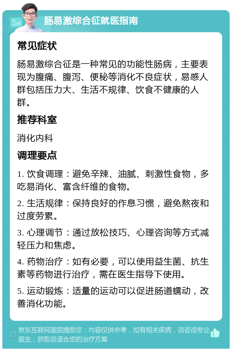 肠易激综合征就医指南 常见症状 肠易激综合征是一种常见的功能性肠病，主要表现为腹痛、腹泻、便秘等消化不良症状，易感人群包括压力大、生活不规律、饮食不健康的人群。 推荐科室 消化内科 调理要点 1. 饮食调理：避免辛辣、油腻、刺激性食物，多吃易消化、富含纤维的食物。 2. 生活规律：保持良好的作息习惯，避免熬夜和过度劳累。 3. 心理调节：通过放松技巧、心理咨询等方式减轻压力和焦虑。 4. 药物治疗：如有必要，可以使用益生菌、抗生素等药物进行治疗，需在医生指导下使用。 5. 运动锻炼：适量的运动可以促进肠道蠕动，改善消化功能。