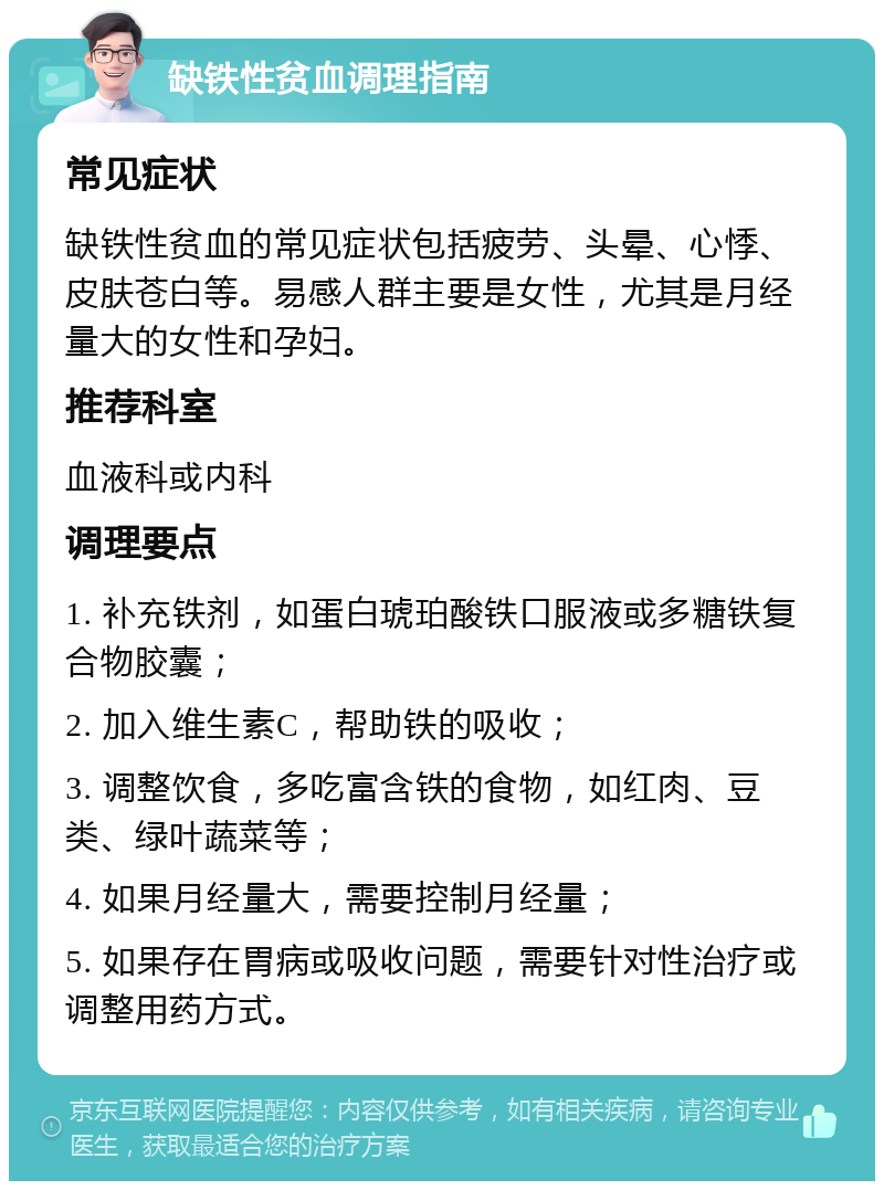 缺铁性贫血调理指南 常见症状 缺铁性贫血的常见症状包括疲劳、头晕、心悸、皮肤苍白等。易感人群主要是女性，尤其是月经量大的女性和孕妇。 推荐科室 血液科或内科 调理要点 1. 补充铁剂，如蛋白琥珀酸铁口服液或多糖铁复合物胶囊； 2. 加入维生素C，帮助铁的吸收； 3. 调整饮食，多吃富含铁的食物，如红肉、豆类、绿叶蔬菜等； 4. 如果月经量大，需要控制月经量； 5. 如果存在胃病或吸收问题，需要针对性治疗或调整用药方式。