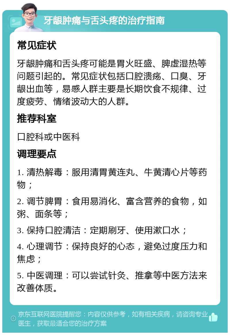 牙龈肿痛与舌头疼的治疗指南 常见症状 牙龈肿痛和舌头疼可能是胃火旺盛、脾虚湿热等问题引起的。常见症状包括口腔溃疡、口臭、牙龈出血等，易感人群主要是长期饮食不规律、过度疲劳、情绪波动大的人群。 推荐科室 口腔科或中医科 调理要点 1. 清热解毒：服用清胃黄连丸、牛黄清心片等药物； 2. 调节脾胃：食用易消化、富含营养的食物，如粥、面条等； 3. 保持口腔清洁：定期刷牙、使用漱口水； 4. 心理调节：保持良好的心态，避免过度压力和焦虑； 5. 中医调理：可以尝试针灸、推拿等中医方法来改善体质。