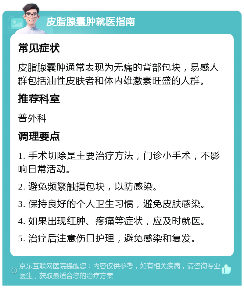 皮脂腺囊肿就医指南 常见症状 皮脂腺囊肿通常表现为无痛的背部包块，易感人群包括油性皮肤者和体内雄激素旺盛的人群。 推荐科室 普外科 调理要点 1. 手术切除是主要治疗方法，门诊小手术，不影响日常活动。 2. 避免频繁触摸包块，以防感染。 3. 保持良好的个人卫生习惯，避免皮肤感染。 4. 如果出现红肿、疼痛等症状，应及时就医。 5. 治疗后注意伤口护理，避免感染和复发。