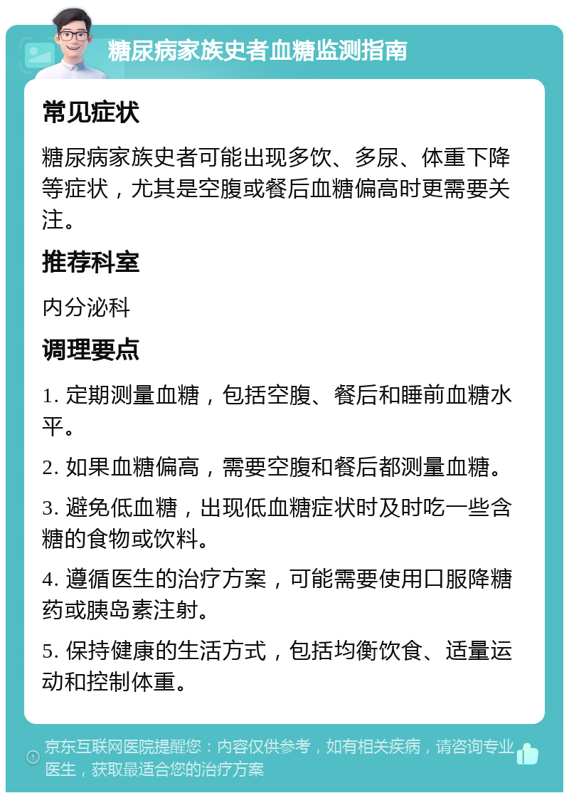 糖尿病家族史者血糖监测指南 常见症状 糖尿病家族史者可能出现多饮、多尿、体重下降等症状，尤其是空腹或餐后血糖偏高时更需要关注。 推荐科室 内分泌科 调理要点 1. 定期测量血糖，包括空腹、餐后和睡前血糖水平。 2. 如果血糖偏高，需要空腹和餐后都测量血糖。 3. 避免低血糖，出现低血糖症状时及时吃一些含糖的食物或饮料。 4. 遵循医生的治疗方案，可能需要使用口服降糖药或胰岛素注射。 5. 保持健康的生活方式，包括均衡饮食、适量运动和控制体重。