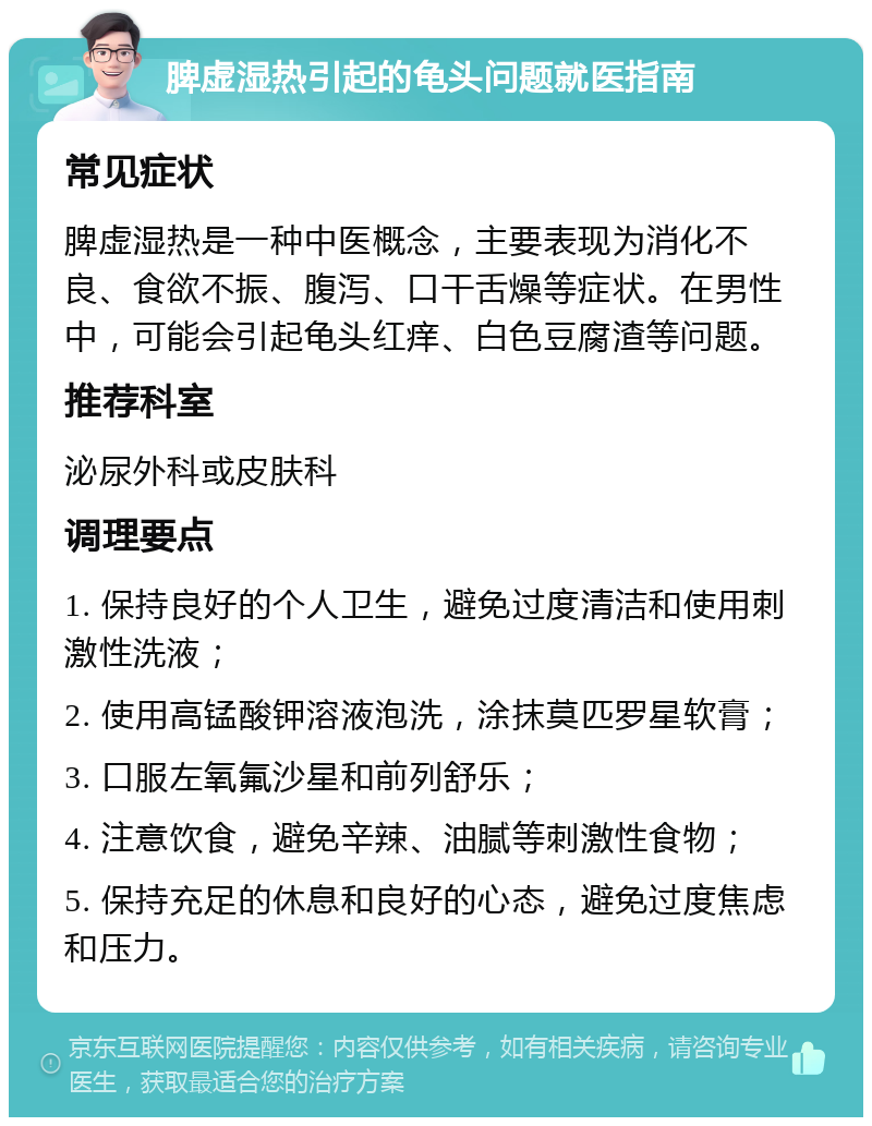 脾虚湿热引起的龟头问题就医指南 常见症状 脾虚湿热是一种中医概念，主要表现为消化不良、食欲不振、腹泻、口干舌燥等症状。在男性中，可能会引起龟头红痒、白色豆腐渣等问题。 推荐科室 泌尿外科或皮肤科 调理要点 1. 保持良好的个人卫生，避免过度清洁和使用刺激性洗液； 2. 使用高锰酸钾溶液泡洗，涂抹莫匹罗星软膏； 3. 口服左氧氟沙星和前列舒乐； 4. 注意饮食，避免辛辣、油腻等刺激性食物； 5. 保持充足的休息和良好的心态，避免过度焦虑和压力。