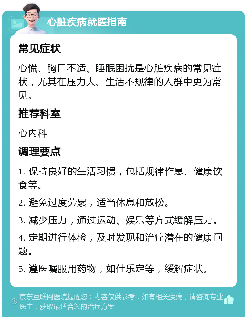 心脏疾病就医指南 常见症状 心慌、胸口不适、睡眠困扰是心脏疾病的常见症状，尤其在压力大、生活不规律的人群中更为常见。 推荐科室 心内科 调理要点 1. 保持良好的生活习惯，包括规律作息、健康饮食等。 2. 避免过度劳累，适当休息和放松。 3. 减少压力，通过运动、娱乐等方式缓解压力。 4. 定期进行体检，及时发现和治疗潜在的健康问题。 5. 遵医嘱服用药物，如佳乐定等，缓解症状。