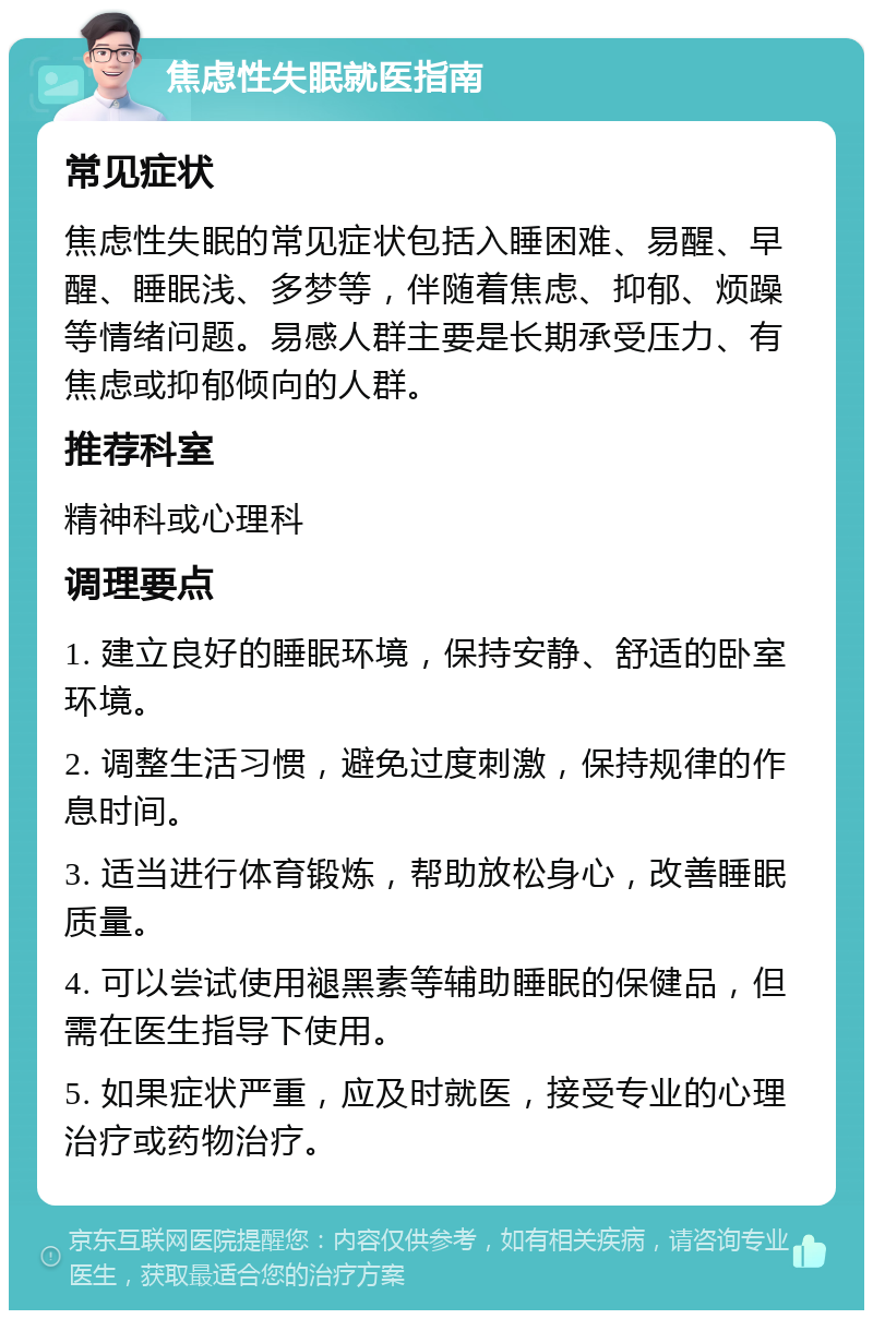 焦虑性失眠就医指南 常见症状 焦虑性失眠的常见症状包括入睡困难、易醒、早醒、睡眠浅、多梦等，伴随着焦虑、抑郁、烦躁等情绪问题。易感人群主要是长期承受压力、有焦虑或抑郁倾向的人群。 推荐科室 精神科或心理科 调理要点 1. 建立良好的睡眠环境，保持安静、舒适的卧室环境。 2. 调整生活习惯，避免过度刺激，保持规律的作息时间。 3. 适当进行体育锻炼，帮助放松身心，改善睡眠质量。 4. 可以尝试使用褪黑素等辅助睡眠的保健品，但需在医生指导下使用。 5. 如果症状严重，应及时就医，接受专业的心理治疗或药物治疗。