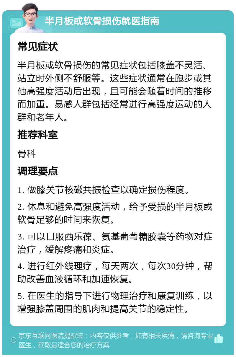 半月板或软骨损伤就医指南 常见症状 半月板或软骨损伤的常见症状包括膝盖不灵活、站立时外侧不舒服等。这些症状通常在跑步或其他高强度活动后出现，且可能会随着时间的推移而加重。易感人群包括经常进行高强度运动的人群和老年人。 推荐科室 骨科 调理要点 1. 做膝关节核磁共振检查以确定损伤程度。 2. 休息和避免高强度活动，给予受损的半月板或软骨足够的时间来恢复。 3. 可以口服西乐葆、氨基葡萄糖胶囊等药物对症治疗，缓解疼痛和炎症。 4. 进行红外线理疗，每天两次，每次30分钟，帮助改善血液循环和加速恢复。 5. 在医生的指导下进行物理治疗和康复训练，以增强膝盖周围的肌肉和提高关节的稳定性。